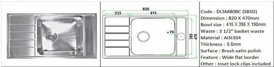 DLSM80BC (SBSD) 0.6mm /Designer's SBSD feature wide flat border space for sink accessories installation / Counter top application type / Genuine AISI304 (18/8) stainless steel material quality / 0.8mm plate thickness / Bowl depth 190mm / 3 1/2