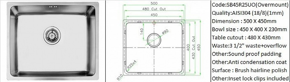 SB45R25UO / Overmount countertop application / Material : AISI304 (18/8) / Plate thickness 1mm / External size 500mmX450mm / Bowl size 450mmX400mm / Table cut out size 480mmX430mm / Standard sound proof padding / Anti condensation bowl base coating / Brush hairline machine polish / Standard sound proof padding / Anti condensation bowl base coating / Table lock clips included / Optional 200mm bowl depth available